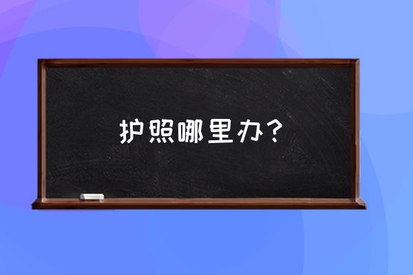 护照去哪里办理 护照哪里办？