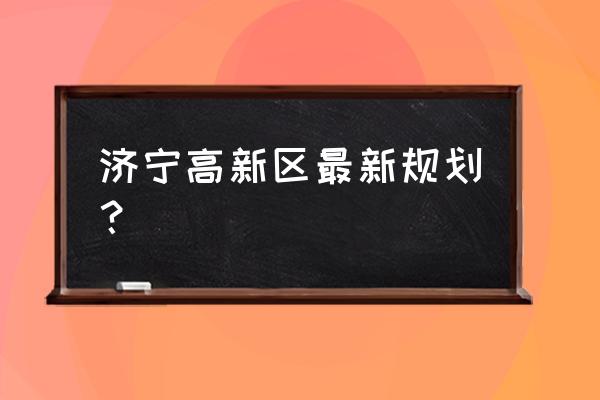 济宁高新区规划 济宁高新区最新规划？