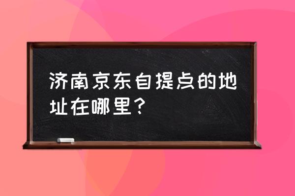 附近京东自提点 济南京东自提点的地址在哪里？