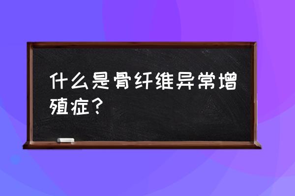 骨纤维结构不良的后果 什么是骨纤维异常增殖症？