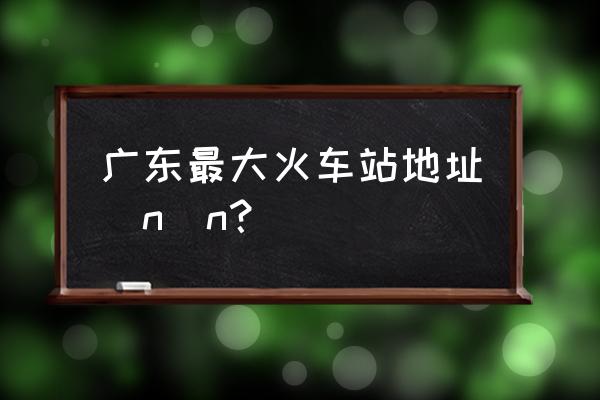 广州新火车站有多大 广东最大火车站地址\n\n？