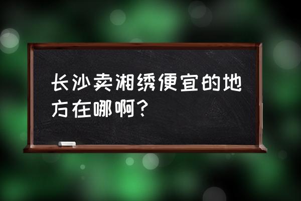 长沙哪里的湘绣最便宜 长沙卖湘绣便宜的地方在哪啊？