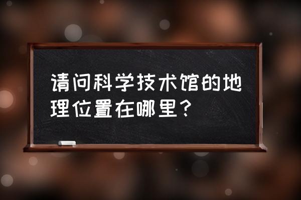 中国科技会堂地址 请问科学技术馆的地理位置在哪里？