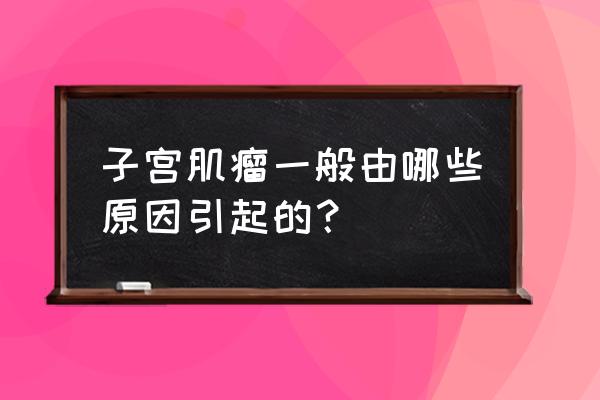 子宫肌瘤原因造成的 子宫肌瘤一般由哪些原因引起的？