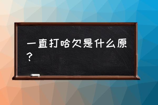 不断打哈欠是什么原因 一直打哈欠是什么原？