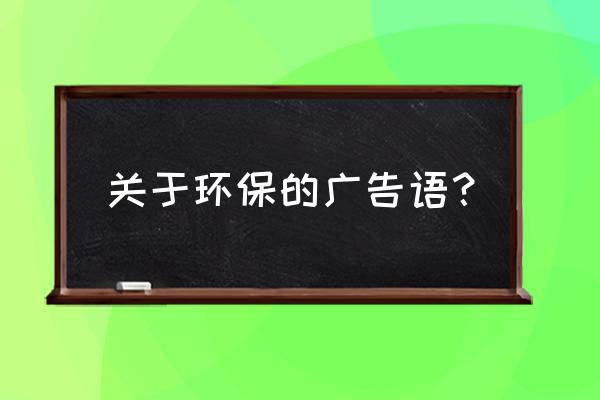 关于环保的宣传标语 关于环保的广告语？