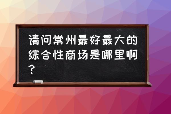 常州大型购物中心 请问常州最好最大的综合性商场是哪里啊？