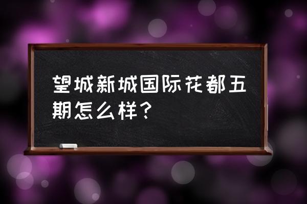 长沙新城国际花都位置 望城新城国际花都五期怎么样？