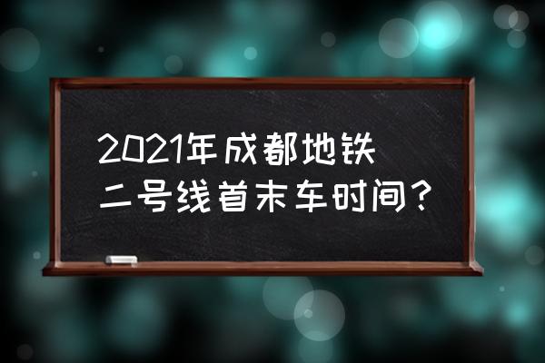 地铁二号线首班车时间表 2021年成都地铁二号线首末车时间？