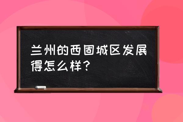 兰州西固区穷 兰州的西固城区发展得怎么样？