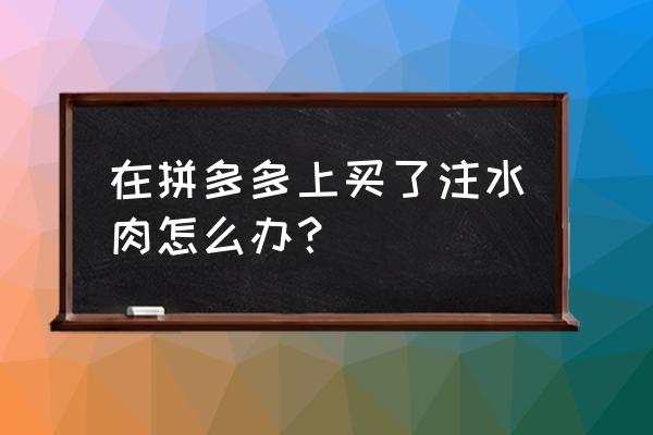 买到注水牛肉怎么办 在拼多多上买了注水肉怎么办？