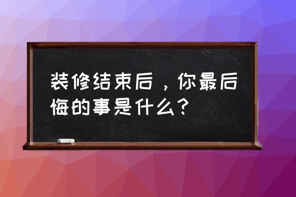 装修最后悔的80件事 装修结束后，你最后悔的事是什么？