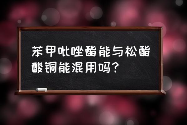 松脂酸铜缺点 苯甲吡唑酯能与松酯酸铜能混用吗？