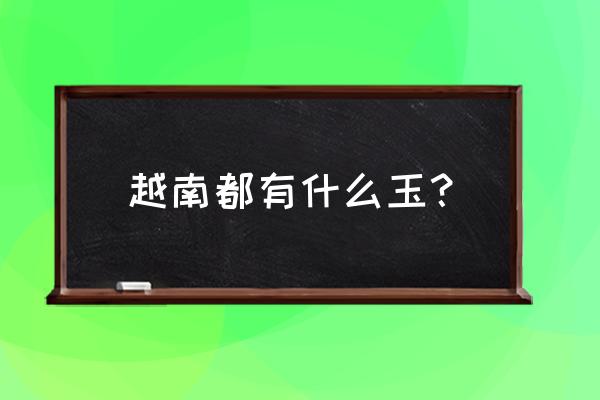 缅甸玉石品种分类大全 越南都有什么玉？