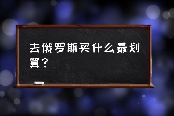 俄罗斯代购什么最划算 去俄罗斯买什么最划算？