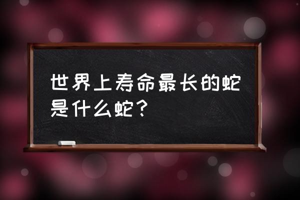 寿命最长的蛇 世界上寿命最长的蛇是什么蛇？