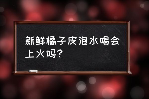 新鲜桔子皮可泡水喝吗 新鲜橘子皮泡水喝会上火吗？