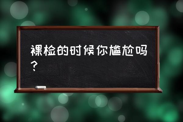 尴尬的全身体检 裸检的时候你尴尬吗？