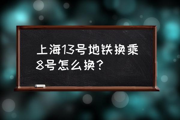 13号线和8号线换乘 上海13号地铁换乘8号怎么换？