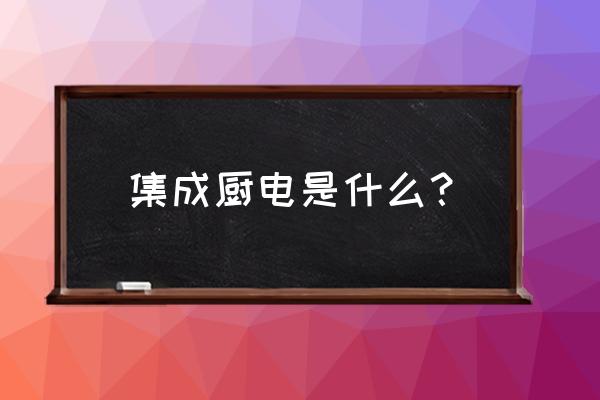 什么叫集成厨房 集成厨电是什么？