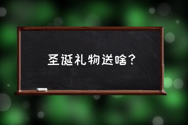 圣诞送什么礼物最好 圣诞礼物送啥？