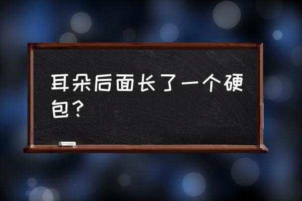 耳朵后面发根处长个硬包 耳朵后面长了一个硬包？