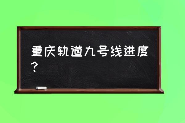 重庆地铁9号线最新情况 重庆轨道九号线进度？