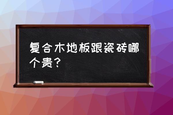 木地板和瓷砖哪个省钱 复合木地板跟瓷砖哪个贵？