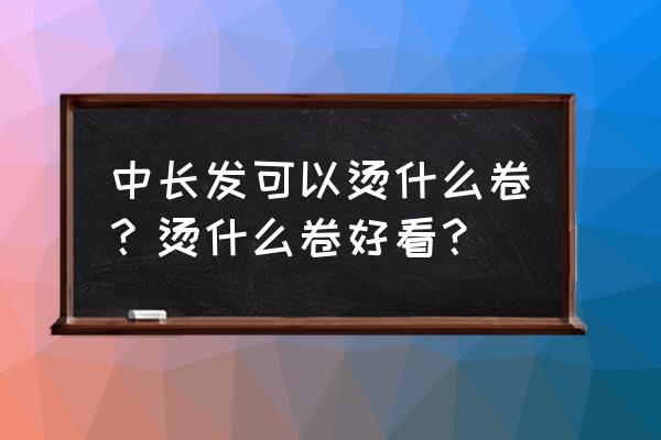 中长发烫发大卷 中长发可以烫什么卷？烫什么卷好看？