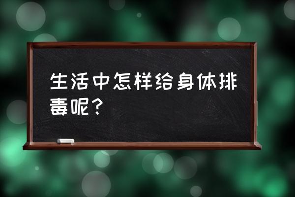 养生知识大全排毒 生活中怎样给身体排毒呢？