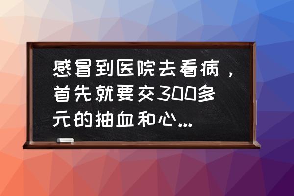 做一次全身体检大概要用多少钱 感冒到医院去看病，首先就要交300多元的抽血和心电图的检查费用，是不是很坑？