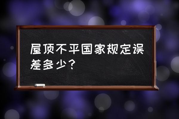 新房顶层平台验收标准 屋顶不平国家规定误差多少？