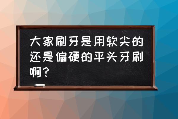 用合适的牙刷刷牙有什么好处 大家刷牙是用软尖的还是偏硬的平头牙刷啊？