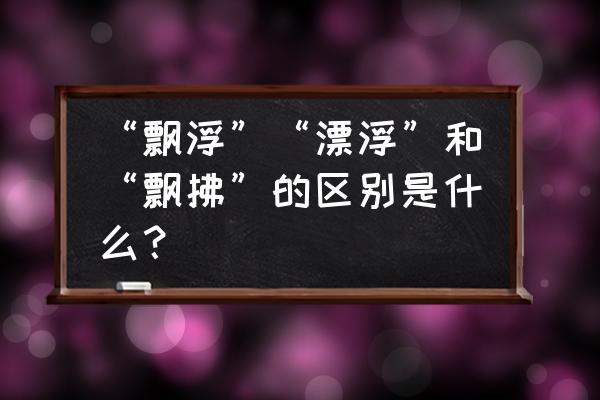 漂浮和飘浮的用法区别 “飘浮”“漂浮”和“飘拂”的区别是什么？