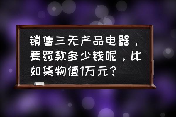 怎么查电器是不是三无 销售三无产品电器，要罚款多少钱呢，比如货物值1万元？