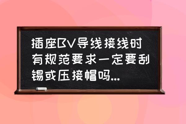 插座接线标准国家规范 插座BV导线接线时有规范要求一定要刮锡或压接帽吗？是什么规范？