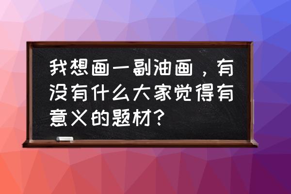 油画装饰画教程简单又好看 我想画一副油画，有没有什么大家觉得有意义的题材？