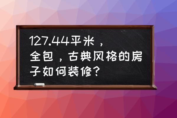 装修全屋定制好还是全包好 127.44平米，全包，古典风格的房子如何装修？