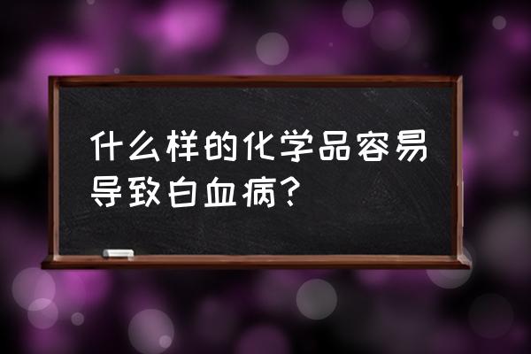 什么东西容易得白血病 什么样的化学品容易导致白血病？