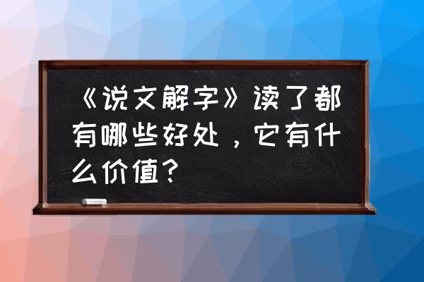 说文解字的学术价值 《说文解字》读了都有哪些好处，它有什么价值？