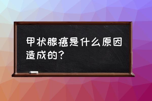 甲状腺病变一般是怎么引起的 甲状腺癌是什么原因造成的？