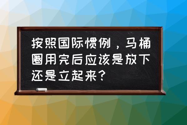 马桶圈是放下还是掀开用 按照国际惯例，马桶圈用完后应该是放下还是立起来？