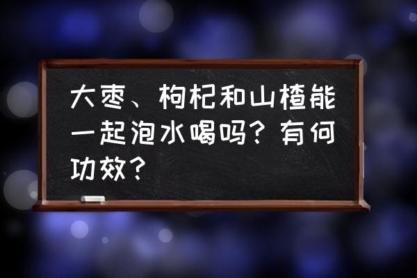 枸杞红枣茶家常做法 大枣、枸杞和山楂能一起泡水喝吗？有何功效？