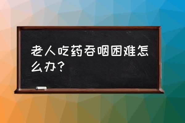 老年人吃饭吞咽困难有什么好办法 老人吃药吞咽困难怎么办？