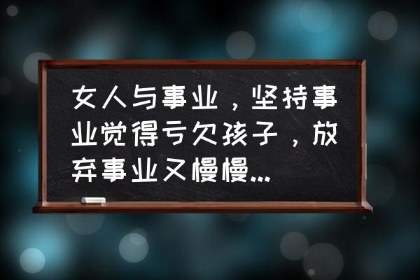 女人该如何保持家庭与事业平衡 女人与事业，坚持事业觉得亏欠孩子，放弃事业又慢慢失去了自我，有没有两全的办法？