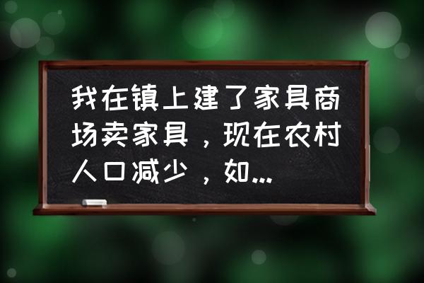 现在卖家具有哪些弊端 我在镇上建了家具商场卖家具，现在农村人口减少，如何扩大自己的市场？