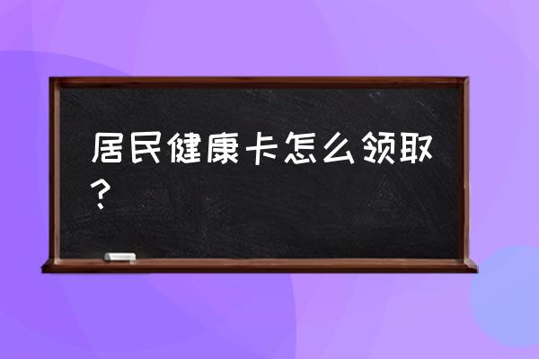 怎样领电子健康卡 居民健康卡怎么领取？