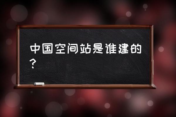 中国空间站建造到发射全过程 中国空间站是谁建的？