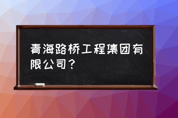 青海建筑工程施工总承包 青海路桥工程集团有限公司？