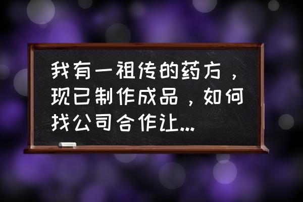 个人可以与药厂合作吗 我有一祖传的药方，现已制作成品，如何找公司合作让其市场化？